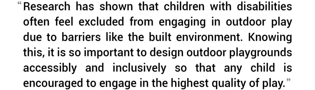 Research has shown that children with disabilities often feel excluded from engaging in outdoor play due to barriers like the built environment. Knowing this, it so important to design outdoor playgrounds accessibly and inclusively so that any child is encouraged to engage in the highest quality of play.”